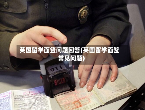 英国留学面签问题回答(英国留学面签常见问题)