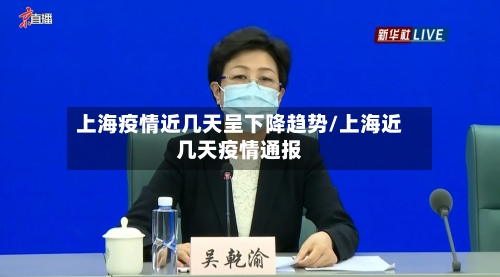 上海疫情近几天呈下降趋势/上海近几天疫情通报
