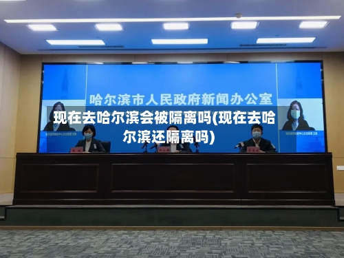 现在去哈尔滨会被隔离吗(现在去哈尔滨还隔离吗)