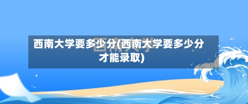 西南大学要多少分(西南大学要多少分才能录取)-第2张图片