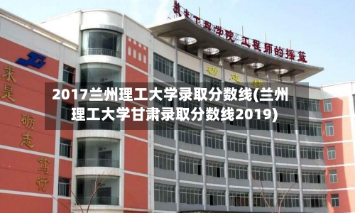 2017兰州理工大学录取分数线(兰州理工大学甘肃录取分数线2019)-第3张图片