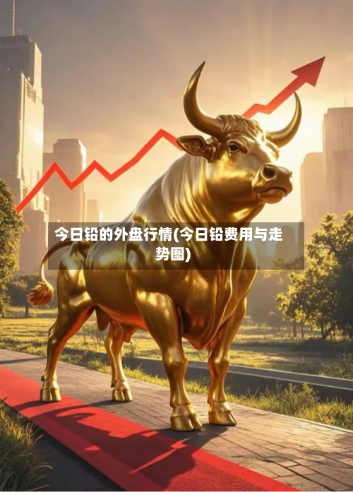 今日铅的外盘行情(今日铅费用与走势图)