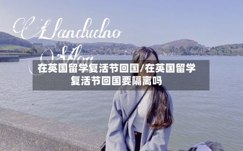 在英国留学复活节回国/在英国留学复活节回国要隔离吗
