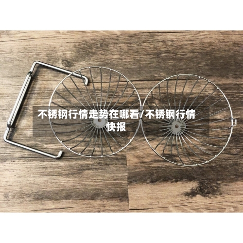 不锈钢行情走势在哪看/不锈钢行情快报