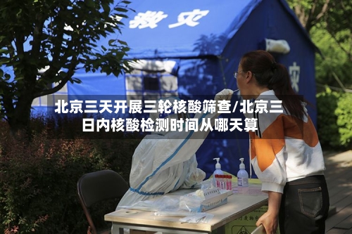 北京三天开展三轮核酸筛查/北京三日内核酸检测时间从哪天算-第2张图片