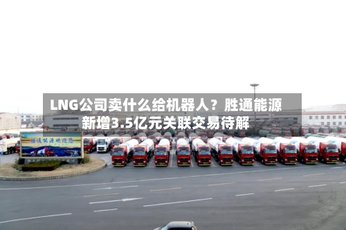 LNG公司卖什么给机器人？胜通能源新增3.5亿元关联交易待解-第3张图片