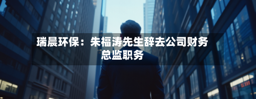 瑞晨环保：朱福涛先生辞去公司财务总监职务-第1张图片