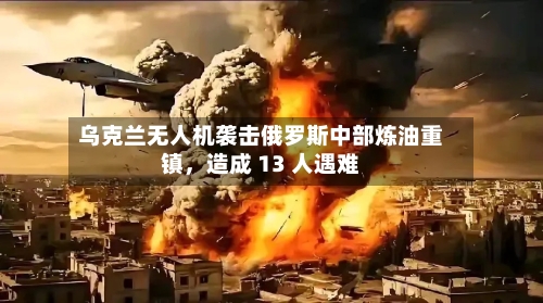 乌克兰无人机袭击俄罗斯中部炼油重镇，造成 13 人遇难