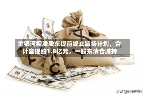金银河控股股东提前终止减持计划，合计套现约1.8亿元，一股东清仓减持-第2张图片