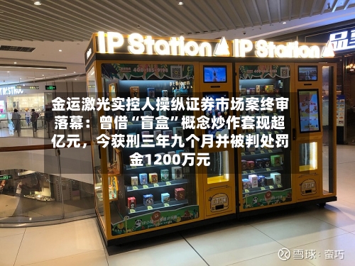 金运激光实控人操纵证券市场案终审落幕：曾借“盲盒”概念炒作套现超亿元，今获刑三年九个月并被判处罚金1200万元-第3张图片
