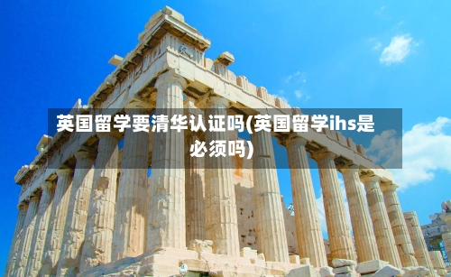 英国留学要清华认证吗(英国留学ihs是必须吗)-第3张图片