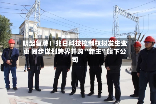 明起复牌！兆日科技控制权拟发生变更 同步谋划跨界并购“新主”旗下公司-第2张图片