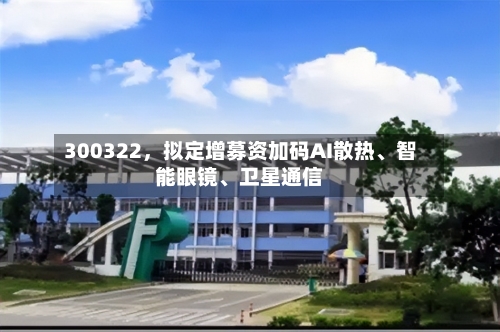 300322，拟定增募资加码AI散热、智能眼镜、卫星通信-第2张图片