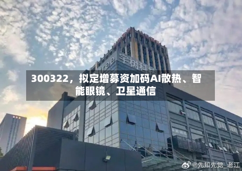 300322	，拟定增募资加码AI散热、智能眼镜、卫星通信-第3张图片