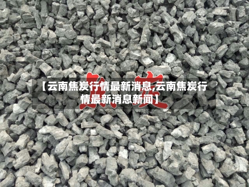 【云南焦炭行情最新消息,云南焦炭行情最新消息新闻】-第2张图片