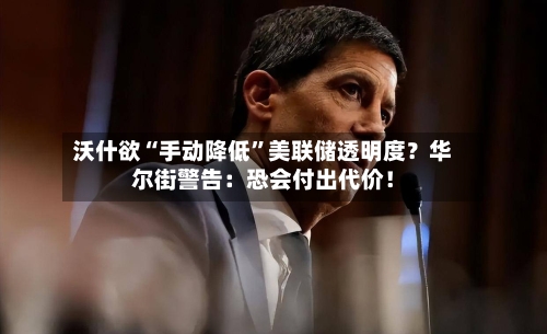 沃什欲“手动降低	”美联储透明度？华尔街警告：恐会付出代价！-第3张图片