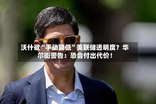 沃什欲“手动降低”美联储透明度？华尔街警告：恐会付出代价！-第2张图片