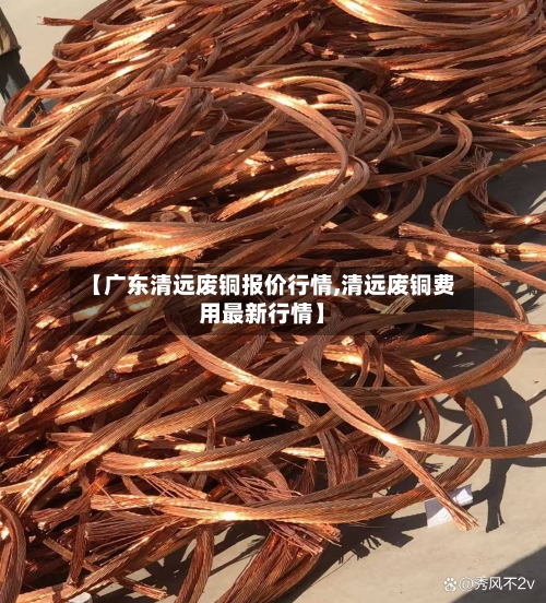 【广东清远废铜报价行情,清远废铜费用最新行情】