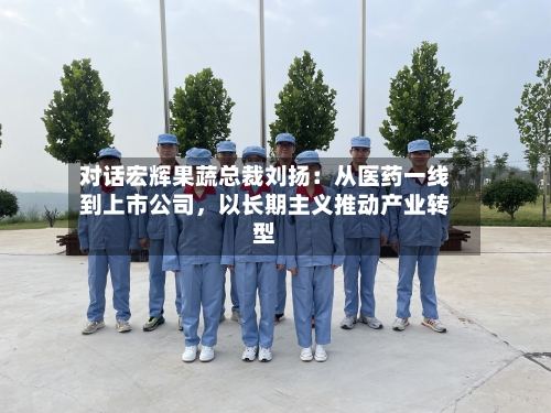 对话宏辉果蔬总裁刘扬：从医药一线到上市公司	，以长期主义推动产业转型-第2张图片