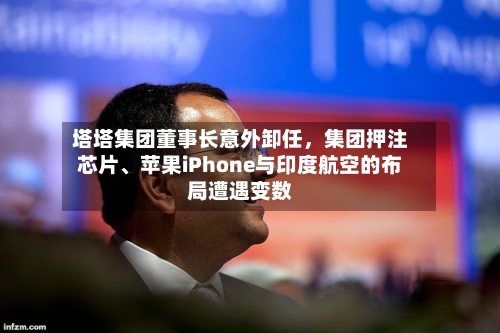 塔塔集团董事长意外卸任	，集团押注芯片	、苹果iPhone与印度航空的布局遭遇变数-第2张图片