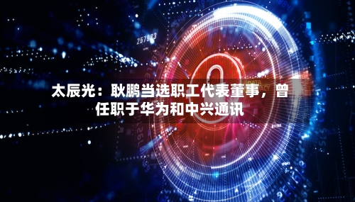 太辰光：耿鹏当选职工代表董事	，曾任职于华为和中兴通讯-第1张图片