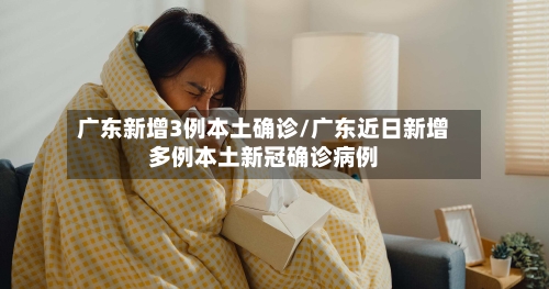 广东新增3例本土确诊/广东近日新增多例本土新冠确诊病例