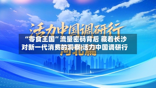 “零食王国”流量密码背后 藏着长沙对新一代消费的洞察|活力中国调研行-第1张图片
