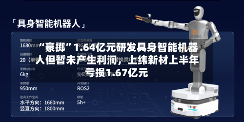 “豪掷”1.64亿元研发具身智能机器人但暂未产生利润	，上纬新材上半年亏损1.67亿元-第3张图片