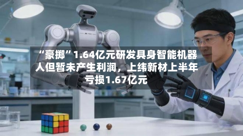 “豪掷	”1.64亿元研发具身智能机器人但暂未产生利润，上纬新材上半年亏损1.67亿元-第2张图片