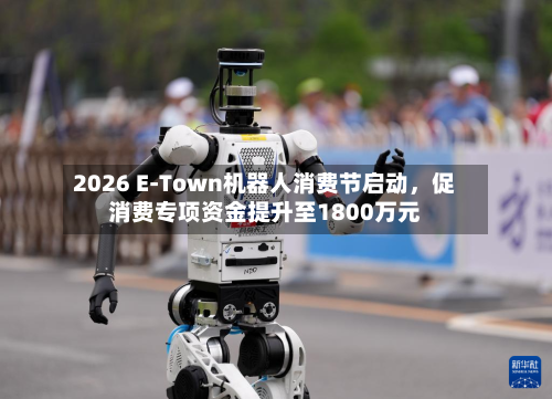 2026 E-Town机器人消费节启动，促消费专项资金提升至1800万元