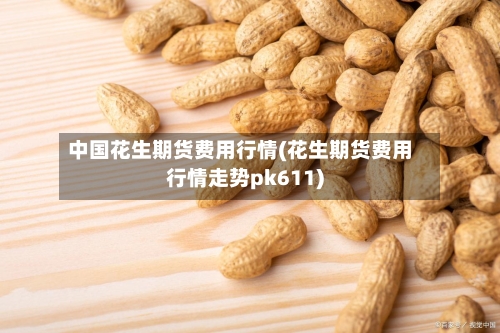 中国花生期货费用行情(花生期货费用行情走势pk611)-第2张图片