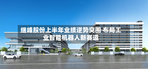 继峰股份上半年业绩逆势突围 布局工业智能机器人新赛道-第2张图片