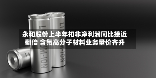 永和股份上半年扣非净利润同比接近翻倍 含氟高分子材料业务量价齐升-第2张图片