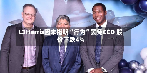 L3Harris因未指明“行为”罢免CEO 股价下跌4%-第1张图片