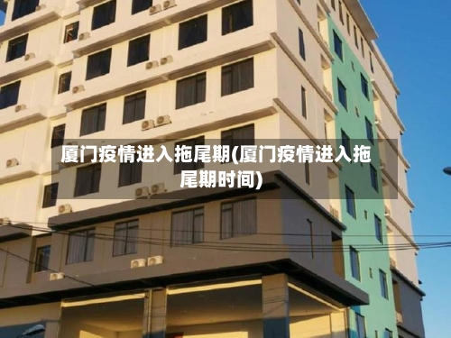 厦门疫情进入拖尾期(厦门疫情进入拖尾期时间)-第2张图片