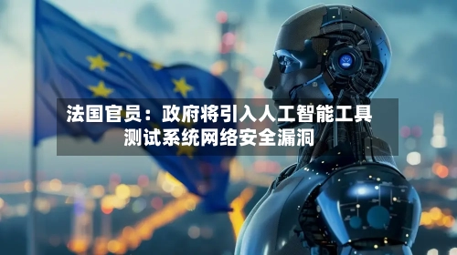 法国官员：政府将引入人工智能工具测试系统网络安全漏洞