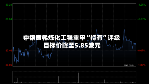 中银世界：中石化炼化工程重申“持有”评级 目标价降至5.85港元-第1张图片