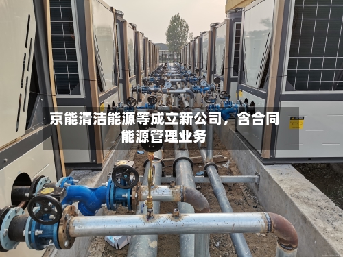 京能清洁能源等成立新公司，含合同能源管理业务-第2张图片