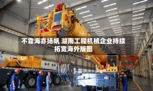 不靠海亦扬帆 湖南工程机械企业持续拓宽海外版图
