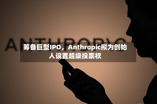 筹备巨型IPO，Anthropic拟为创始人设置超级投票权