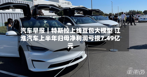 汽车早报｜特斯拉上线豆包大模型 江淮汽车上半年归母净利润亏损7.49亿元