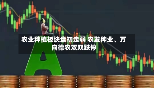 农业种植板块盘初走弱 农发种业、万向德农双双跌停-第1张图片
