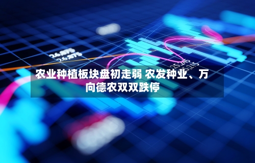 农业种植板块盘初走弱 农发种业、万向德农双双跌停-第2张图片