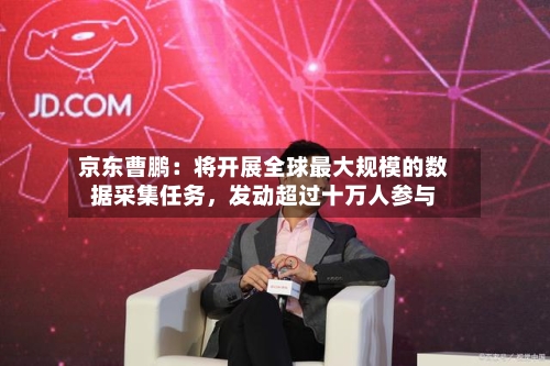 京东曹鹏：将开展全球最大规模的数据采集任务，发动超过十万人参与-第2张图片