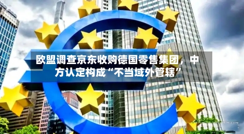 欧盟调查京东收购德国零售集团	，中方认定构成“不当域外管辖”-第3张图片