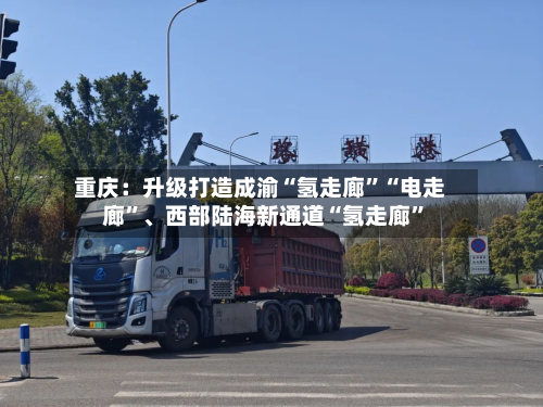 重庆：升级打造成渝“氢走廊”“电走廊”、西部陆海新通道“氢走廊”