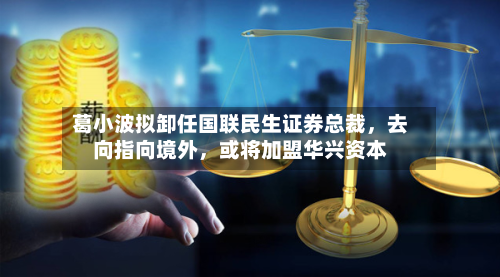 葛小波拟卸任国联民生证券总裁，去向指向境外，或将加盟华兴资本