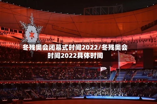冬残奥会闭幕式时间2022/冬残奥会时间2022具体时间-第2张图片