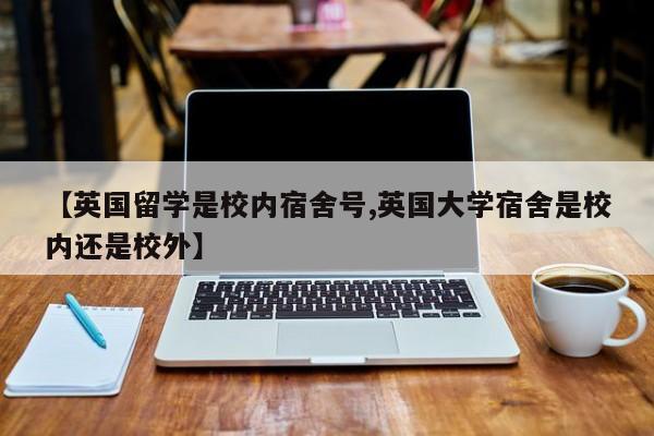【英国留学是校内宿舍号,英国大学宿舍是校内还是校外】